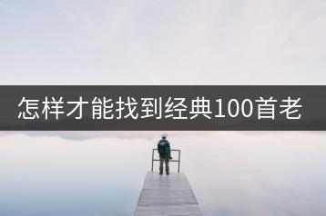 怎样才能找到经典100首老歌和300首经典老歌大全？-千羽学社