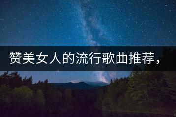 赞美女人的流行歌曲推荐，80后的经典老歌哪里听？-千羽学社