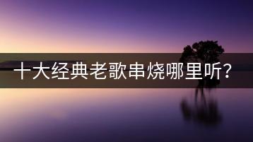 十大经典老歌串烧哪里听？十大经典老歌推荐给你！-千羽学社