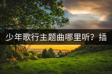 少年歌行主题曲哪里听？插曲和初心哪个更受欢迎？-千羽学社