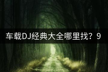 车载DJ经典大全哪里找？999首伤感歌曲推荐哪里？-千羽学社
