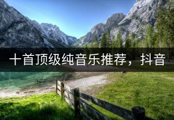 十首顶级纯音乐推荐，抖音上哪些神曲最受欢迎？-千羽学社