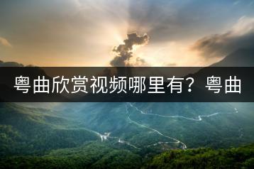 粤曲欣赏视频哪里有？粤曲小曲视频如何区分？-千羽学社