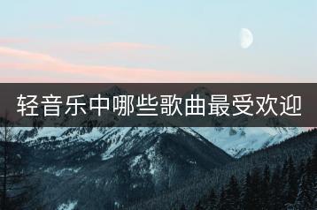 轻音乐中哪些歌曲最受欢迎？怎么寻找？-千羽学社