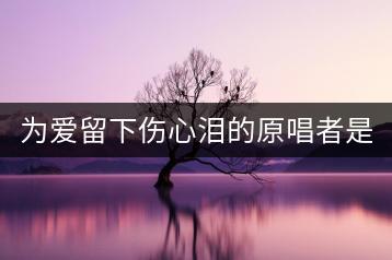 为爱留下伤心泪的原唱者是谁？如何找到？-千羽学社