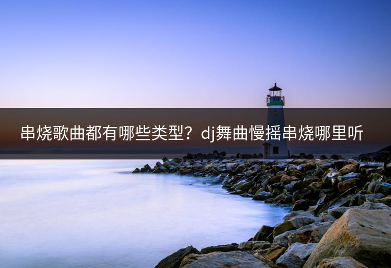串烧歌曲都有哪些类型？dj舞曲慢摇串烧哪里听？