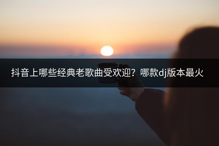 抖音上哪些经典老歌曲受欢迎？哪款dj版本最火爆？