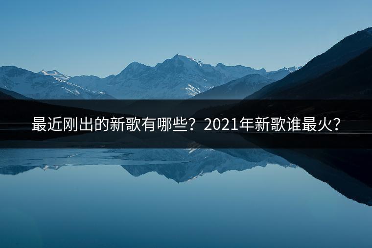 最近刚出的新歌有哪些？2021年新歌谁最火？