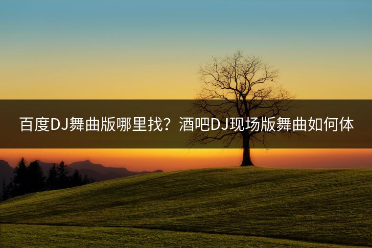 百度DJ舞曲版哪里找？酒吧DJ现场版舞曲如何体验？