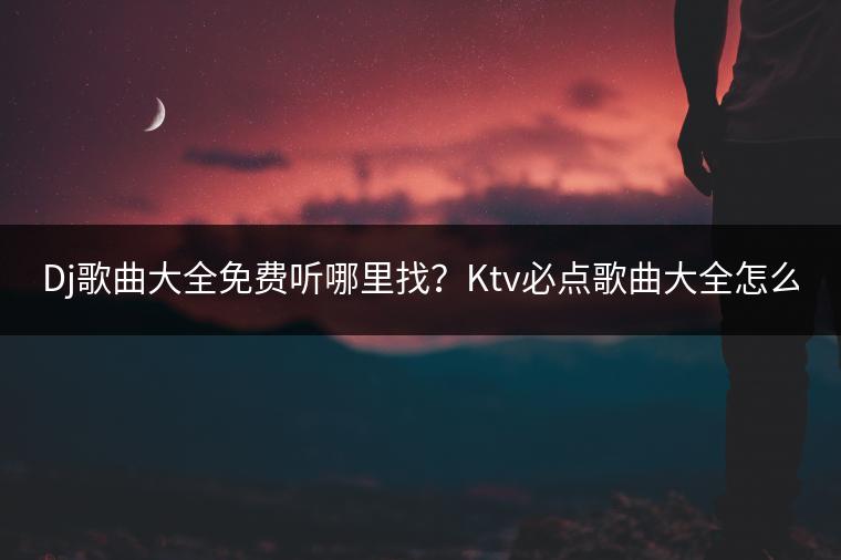 Dj歌曲大全免费听哪里找？Ktv必点歌曲大全怎么选？