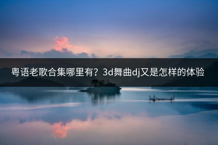 粤语老歌合集哪里有？3d舞曲dj又是怎样的体验？
