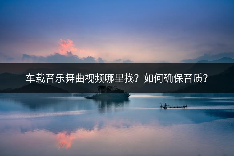 车载音乐舞曲视频哪里找？如何确保音质？
