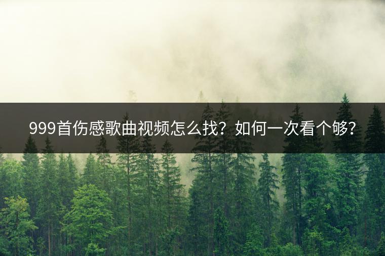999首伤感歌曲视频怎么找？如何一次看个够？