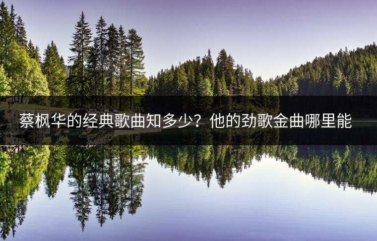 蔡枫华的经典歌曲知多少？他的劲歌金曲哪里能找到？