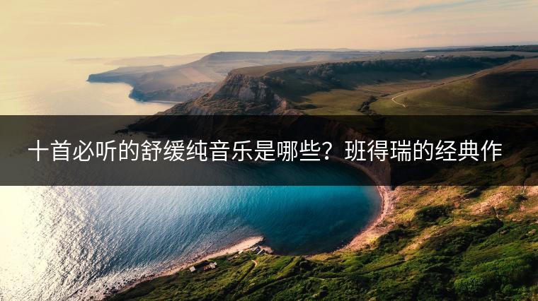 十首必听的舒缓纯音乐是哪些？班得瑞的经典作品在哪找？