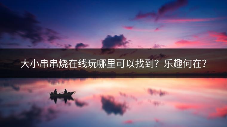 大小串串烧在线玩哪里可以找到？乐趣何在？