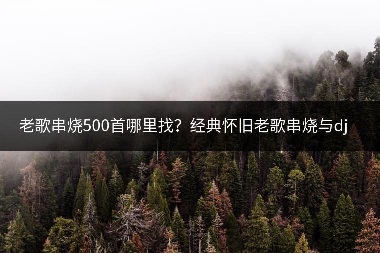 老歌串烧500首哪里找？经典怀旧老歌串烧与dj老歌串烧视频哪