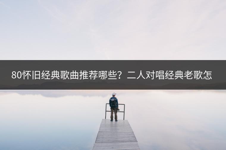 80怀旧经典歌曲推荐哪些？二人对唱经典老歌怎么找？