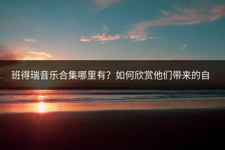 班得瑞音乐合集哪里有？如何欣赏他们带来的自然之音？