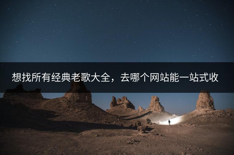 想找所有经典老歌大全，去哪个网站能一站式收集？