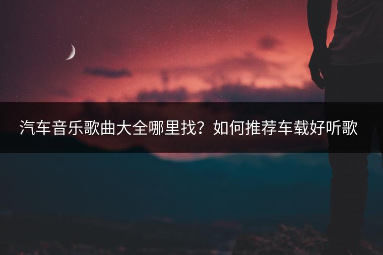 汽车音乐歌曲大全哪里找？如何推荐车载好听歌曲？