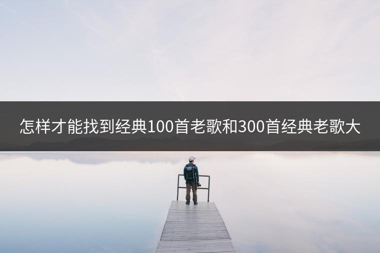 怎样才能找到经典100首老歌和300首经典老歌大全？