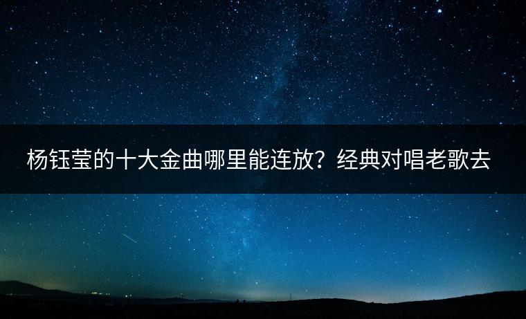 杨钰莹的十大金曲哪里能连放？经典对唱老歌去哪找？