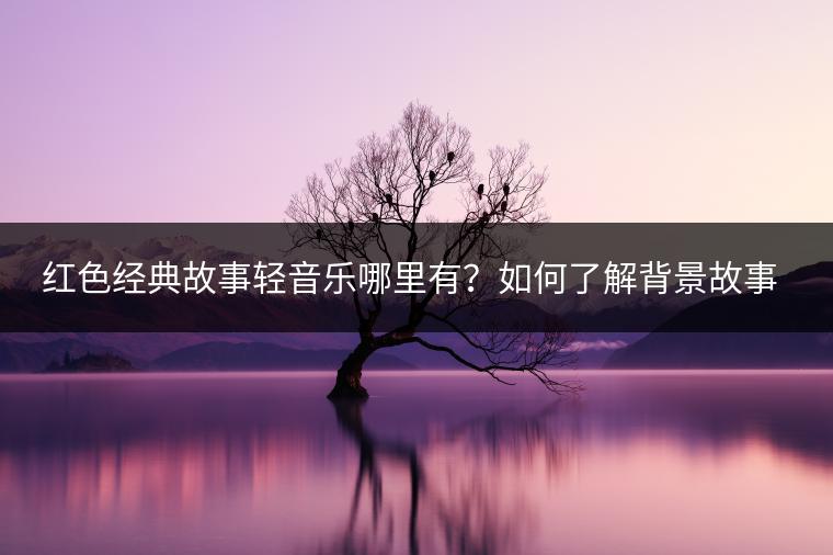 红色经典故事轻音乐哪里有？如何了解背景故事？