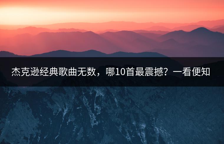 杰克逊经典歌曲无数，哪10首最震撼？一看便知！