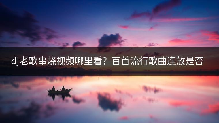dj老歌串烧视频哪里看？百首流行歌曲连放是否受欢迎？