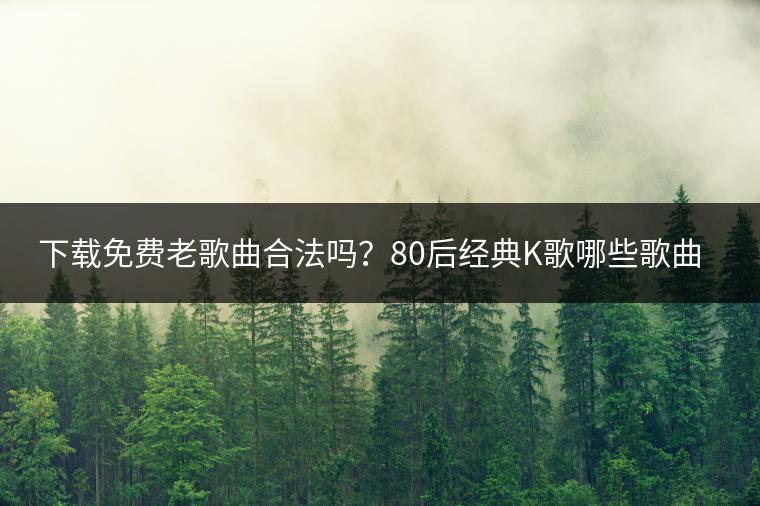 下载免费老歌曲合法吗？80后经典K歌哪些歌曲必唱？