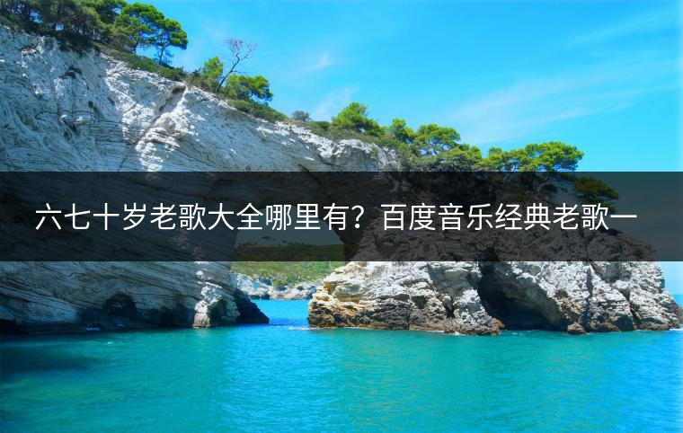 六七十岁老歌大全哪里有？百度音乐经典老歌一网打尽！