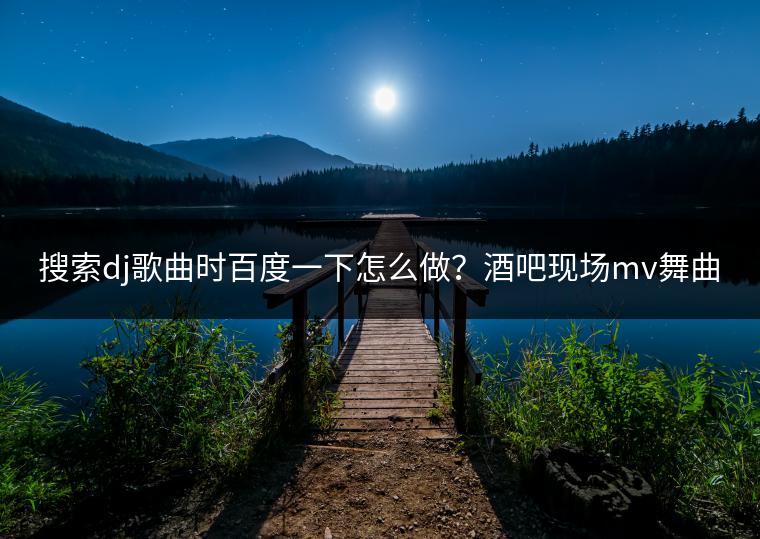 搜索dj歌曲时百度一下怎么做？酒吧现场mv舞曲哪里找？