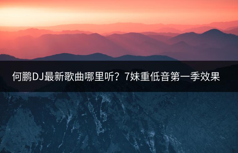 何鹏DJ最新歌曲哪里听？7妹重低音第一季效果如何？