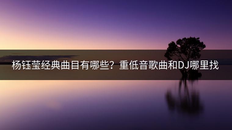 杨钰莹经典曲目有哪些？重低音歌曲和DJ哪里找？