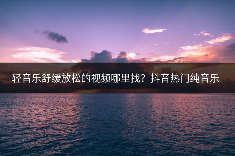 轻音乐舒缓放松的视频哪里找？抖音热门纯音乐推荐哪几首？